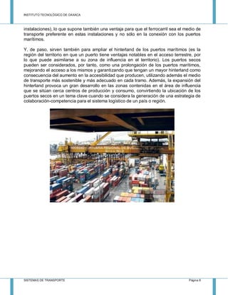INSTITUTO TECNOLÓGICO DE OAXACA
SISTEMAS DE TRANSPORTE Página 8
instalaciones), lo que supone también una ventaja para que el ferrocarril sea el medio de
transporte preferente en estas instalaciones y no sólo en la conexión con los puertos
marítimos.
Y, de paso, sirven también para ampliar el hinterland de los puertos marítimos (es la
región del territorio en que un puerto tiene ventajas notables en el acceso terrestre, por
lo que puede asimilarse a su zona de influencia en el territorio). Los puertos secos
pueden ser considerados, por tanto, como una prolongación de los puertos marítimos,
mejorando el acceso a los mismos y garantizando que tengan un mayor hinterland como
consecuencia del aumento en la accesibilidad que producen, utilizando además el medio
de transporte más sostenible y más adecuado en cada tramo. Además, la expansión del
hinterland provoca un gran desarrollo en las zonas contenidas en el área de influencia
que se sitúan cerca centros de producción y consumo, convirtiendo la ubicación de los
puertos secos en un tema clave cuando se considera la generación de una estrategia de
colaboración-competencia para el sistema logístico de un país o región.
 