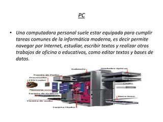 PC
• Una computadora personal suele estar equipada para cumplir
tareas comunes de la informática moderna, es decir permite
navegar por Internet, estudiar, escribir textos y realizar otros
trabajos de oficina o educativos, como editar textos y bases de
datos.
 
