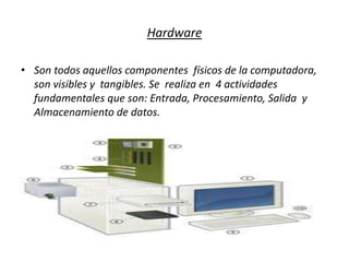 Hardware
• Son todos aquellos componentes físicos de la computadora,
son visibles y tangibles. Se realiza en 4 actividades
fundamentales que son: Entrada, Procesamiento, Salida y
Almacenamiento de datos.
 