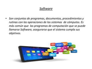 Software
• Son conjuntos de programas, documentos, procedimientos y
rutinas con las operaciones de los sistemas de cómputos. Es
más común que los programas de computación que se puede
llamarse Software, asegurarse que el sistema cumpla sus
objetivos.
 