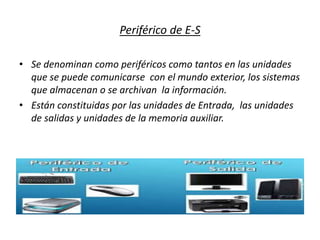 Periférico de E-S
• Se denominan como periféricos como tantos en las unidades
que se puede comunicarse con el mundo exterior, los sistemas
que almacenan o se archivan la información.
• Están constituidas por las unidades de Entrada, las unidades
de salidas y unidades de la memoria auxiliar.
 
