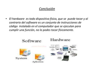 Conclusión
• El hardware es todo dispositivo físico, que se puede tocar y al
contrario del software es un conjunto de instrucciones de
código instalado en el computador que se ejecutan para
cumplir una función, no lo podes tocar físicamente.
 