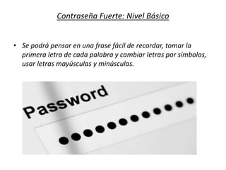 Contraseña Fuerte: Nivel Básico
• Se podrá pensar en una frase fácil de recordar, tomar la
primera letra de cada palabra y cambiar letras por símbolos,
usar letras mayúsculas y minúsculas.
 