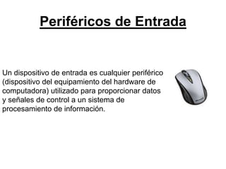 Periféricos de Entrada
Un dispositivo de entrada es cualquier periférico
(dispositivo del equipamiento del hardware de
computadora) utilizado para proporcionar datos
y señales de control a un sistema de
procesamiento de información.
 
