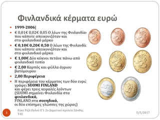 Φινλανδικά κέρματα ευρώ
5/5/2017
Εγκε Ριζά Ογλού Ε'1 2ο Δημοτικό σχολείο Ξάνθης
Τ4Ε3
 1999-2006[
 € 0,01€ 0,02€ 0,05 Ο λέων της Φινλανδίας,
που κάποτε απεικονιζόταν και
στο φινλανδικό μάρκο
 € 0,10€ 0,20€ 0,50 Ο λέων της Φινλανδίας,
που κάποτε απεικονιζόταν και
στο φινλανδικό μάρκο
 € 1,00€ Δύο κύκνοι πετάνε πάνω από
φινλανδικό τοπίο
 € 2,00 Καρπός και φύλλα άγριου
βατόμουρου
 2,00 Περιφέρεια
 Η περιφέρεια του κέρματος των δύο ευρώ
γράφει SUOMI FINLAND
και φέρει τρεις κεφαλές λεόντων
(SUOMI σημαίνει Φινλανδία στα
φινλανδικά,
FINLAND στα σουηδικά,
οι δύο επίσημες γλώσσες της χώρας)
 