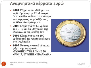 Αναμνηστικά κέρματα ευρώ
5/5/2017
Εγκε Ριζά Ογλού Ε'1 2ο Δημοτικό σχολείο Ξάνθης
Τ4Ε4
 2004 Κέρμα που εκδόθηκε για
τη διεύρυνση της ΕΕ. Φυτό με
δέκα φύλλα καλύπτει το κέντρο
του κέρματος, συμβολίζοντας
τα δέκα νέα κράτη-μέλη
 2005 Κέρμα για τα 60 χρόνια
του ΟΗΕ και τα 50 χρόνια της
Φινλανδίας ως μέλους του
 2006 Κέρμα για τα τα 100
χρόνια από τις πρώτες εκλογές
στη Φινλανδία
 2007 Το αναμνηστικό νόμισμα
φέρει την επιγραφή:
«ΣΥΝΘΗΚΗ ΤΗΣ ΡΩΜΗΣ 50
XPONIA, EYPΩΠΗ, ΦΙΝΛΑΝΔΙΑ»
 