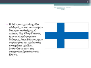 • Η Γιάνσον είχε επίσης δύο
αδελφούς, που κι εκείνοι ήταν
διάσημοι καλλιτέχνες. Ο
πρώτος, Περ Όλοφ Γιάνσον,
ήταν φωτογράφος και ο
δεύτερος, Λαρς Γιάνσον, ήταν
συγγραφέας και σχεδιαστής
κινουμένων σχεδίων.
Μολονότι το σπίτι της
οικογένειας βρισκόταν στο
Ελσίνκι.
5/5/2017Εγκε Ριζά Ογλού Ε'1 2ο
Δημοτικό σχολείο
Ξάνθης
3
 