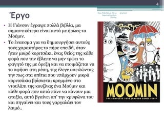 Έργο
• Η Γιάνσον έγραψε πολλά βιβλία, μα
σημαντικότερα είναι αυτά με ήρωες τα
Μούμιν.
• Το έναυσμα για να δημιουργήσει αυτούς
τους χαρακτήρες το πήρε επειδή, όταν
ήταν μικρό κοριτσάκι, ένας θείος της κάθε
φορά που την έβλεπε να μην τρώει το
φαγητό της με όρεξη και να ετοιμάζεται να
το αφήσει στη μέση, της έλεγε απειλώντας
την πως στα σπίτια που υπάρχουν μικρά
κοριτσάκια βρίσκεται κρυμμένο στο
ντουλάπι της κουζίνας ένα Μούμιν και
κάθε φορά που αυτά πάνε να κάνουν μια
αταξία, αυτό βγαίνει απ' την κρυψώνα του
και πηγαίνει και τους γαργαλάει τον
λαιμό..
5/5/2017Εγκε Ριζά Ογλού Ε'1 2ο
Δημοτικό σχολείο
Ξάνθης
4
 