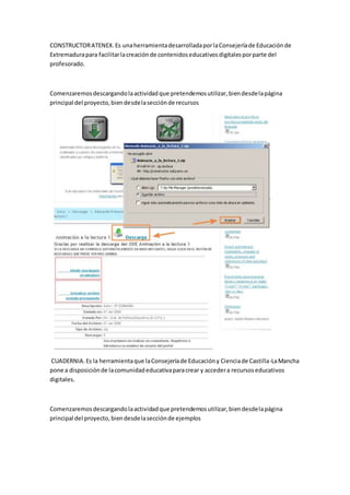 CONSTRUCTORATENEX.Es unaherramientadesarrolladaporlaConsejeríade Educaciónde
Extremadurapara facilitarlacreaciónde contenidoseducativosdigitalesporparte del
profesorado.
Comenzaremosdescargandolaactividadque pretendemosutilizar,biendesdelapágina
principal del proyecto,biendesdelasecciónde recursos
CUADERNIA.Es la herramientaque laConsejeríade Educacióny Cienciade Castilla-LaMancha
pone a disposiciónde lacomunidadeducativaparacrear y accedera recursoseducativos
digitales.
Comenzaremosdescargandolaactividadque pretendemosutilizar,biendesdelapágina
principal del proyecto,biendesdelasecciónde ejemplos
 