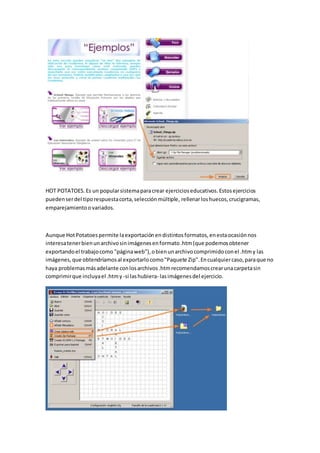 HOT POTATOES.Es un popularsistemaparacrear ejercicioseducativos.Estosejercicios
puedenserdel tiporespuestacorta,selecciónmúltiple, rellenarloshuecos,crucigramas,
emparejamientoovariados.
Aunque HotPotatoespermite laexportaciónendistintosformatos,enestaocasiónnos
interesatenerbienunarchivosinimágenesenformato.htm(que podemosobtener
exportandoel trabajocomo "páginaweb"),obienunarchivocomprimidoconel .htmy las
imágenes,que obtendríamosal exportarlocomo"Paquete Zip".Encualquiercaso,paraque no
haya problemasmásadelante conlosarchivos.htmrecomendamoscrearunacarpetasin
comprimirque incluyael .htmy -si lashubiera- lasimágenesdel ejercicio.
 
