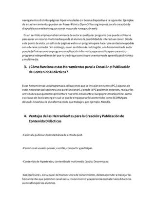 navegarentre distintaspáginas hípervinculadasoirde una diapositivaala siguiente.Ejemplos
de estasherramientaspuedenserPowerPointuOpenOffice.orgImpressparalacreaciónde
diapositivasoexelearningparacrear mapasde navegaciónweb.
En un sentidoampliounaherramientade autorescualquierprogramaque puede utilizarse
para crear un recursomultimediaque dé al alumnolaposibilidadde interactuarconél.Desde
este puntode vista,uneditorde páginaswebo un programapara hacer presentacionespodría
considerarse comotal.Sinembargo,enunsentidomásrestringido,unaherramientade autor
puede definirsecomounprograma o aplicacióninformáticaque se utilizaparacrearotro
programa independiente del que locreóyque constituye unentornode aprendizaje dinámico
y multimedia.
3. ¿Cómo funciona estas Herramientas parala Creacióny Publicación
de ContenidoDidácticos?
Estas herramientassonprogramasoaplicacionesque se instalanennuestraPC,( algunasde
estasnecesitanaplicacionesJavaparafuncionar),ydesde laPCpodemosentonces,realizarlas
actividadesque queremospresentaranuestrosestudiantesyluegopresentarlaonline,como
esel caso de Exe learningencual se puede empaquetarloscontenidoscomoSCORMpara
despuésllevarlosala plataformaconla que trabajes,porejemplo,Moodle.
4. Ventajas de las Herramientas parala Creacióny Publicaciónde
ContenidoDidácticos
-Facilitalapublicación instantáneade entradapost.
-Permitenal usuariopensar,escribir, compartiryparticipar.
-Contenidode hipertextos,contenidode multimedia(audio,Desventajas:
-Losprofesores,ensupapel de transmisoresde conocimiento,debenaprenderamanejarlas
herramientasque permitencanalizarsuconocimientoyexperienciaenmaterialesdidácticos
asimilablesporlosalumnos.
 