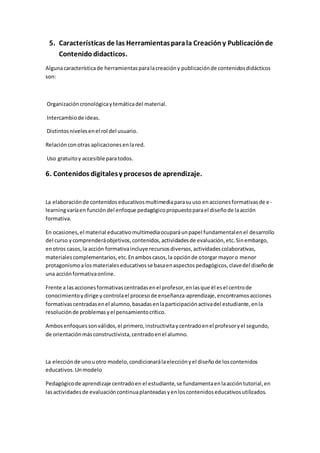 5. Características de las Herramientasparala Creacióny Publicaciónde
Contenido didacticos.
Algunacaracterísticade herramientasparalacreacióny publicaciónde contenidosdidácticos
son:
Organizacióncronológicaytemáticadel material.
Intercambiode ideas.
Distintosnivelesenel rol del usuario.
Relaciónconotras aplicacionesenlared.
Uso gratuitoy accesible paratodos.
6. Contenidos digitalesy procesos de aprendizaje.
La elaboraciónde contenidoseducativosmultimediaparasuuso enaccionesformativasde e-
learningvaríaen funcióndel enfoque pedagógicopropuestoparael diseñode laacción
formativa.
En ocasiones,el material educativomultimediaocuparáunpapel fundamentalenel desarrollo
del curso ycomprenderáobjetivos,contenidos,actividadesde evaluación,etc.Sinembargo,
enotros casos,la acción formativaincluye recursosdiversos,actividadescolaborativas,
materialescomplementarios,etc.Enamboscasos,la opciónde otorgar mayoro menor
protagonismoalosmaterialeseducativosse basaenaspectospedagógicos,clavedel diseñode
una acciónformativaonline.
Frente a lasaccionesformativascentradasenel profesor,enlasque él esel centrode
conocimientoydirige y controlael procesode enseñanza-aprendizaje,encontramosacciones
formativascentradasenel alumno,basadasenlaparticipaciónactivadel estudiante,enla
resoluciónde problemasyel pensamientocrítico.
Ambosenfoquessonválidos,el primero,instructivitaycentradoenel profesoryel segundo,
de orientaciónmásconstructivista,centradoenel alumno.
La elecciónde unouotro modelo,condicionarálaelecciónyel diseñode loscontenidos
educativos.Unmodelo
Pedagógicode aprendizaje centradoen el estudiante,se fundamentaenlaaccióntutorial,en
lasactividadesde evaluacióncontinuaplanteadasyenloscontenidoseducativosutilizados.
 