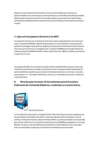 Dadas lascaracterísticas de la formaciónonline ylas dificultadesque conllevaylas
particularidadesde losalumnosque enellasparticipan,loscontenidoseducativosdiseñados
debenayudaral alumnoa construirnuevosaprendizajesyaque estosseansignificativos,
facilitandoel establecimientode relacionesentreconocimientosymotivandoyanimandoal
estudio.
7. ¿Que son los paquetes de Scormy los IMS?
Los paquetesde Scomsonun bloque de materiales webempaquetadode unamaneraque
sique el estándarSCORMde objetosde aprendizaje.Suiconoestándares.Estospaquetes
puedenincluirpaginasweb, graficas,programas,javascript,presentacionesFlashycualquier
otra cosa que funcione enunnavegadorweb.El moduloSCORMpermite cargar fácilmente
cualquierpaquete SCORM( Sharable content objetreference Model ) estándaryconvertirlo
enparte de un curso.
Los paquete de IMS sonun cuerpoque ayudaa definirestándarestécnicosparavariascosa,
incluyendomaterial parae-learnig (enseñanzaenlinea).Laespecificacióndel paquete de
contenidoMShace possible que se almacenenbultosde material enunformato estandar,
que puede ser re – utilizadoendiferentes sistemas,sinnecesidadde convertirel materiala
nuevosformatos.
8. Mencionapor lomenos 10 Herramientas parala Creacióny
Publicaciónde ContenidoDidácticos, resaltandosus características.
ContentGenerator:
Es una aplicacióninteresante.EnlapáginaContentGeneratorhaynumerososprogramascon
losque elaboraractividadesinteractivas,entre losprogramaslibresse destacan:Lanzaal
profesor,ProfesoresInvasores, OpciónmúltipleyMatch-up.Estasactividadessonestupendas
para utilizarlaPDI ytienenlaopciónde exportarloscomoSCORMpara adaptarlasa tuscursos
Moodle.Aunque lomásdestacable de estaaplicacióneslafacilidadconlaque se pueden
hacer lasactividadesyjuegosque resultantanentretenidasparael alumnado.
 