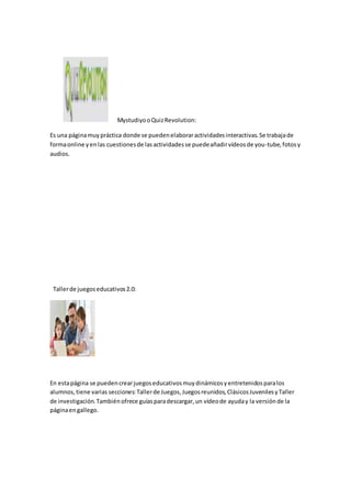 MystudiyooQuizRevolution:
Es una páginamuypráctica donde se puedenelaboraractividadesinteractivas.Se trabajade
formaonline yenlas cuestionesde lasactividadesse puedeañadirvídeosde you-tube,fotosy
audios.
Tallerde juegoseducativos2.0:
En estapágina se puedencrearjuegoseducativosmuydinámicosyentretenidosparalos
alumnos,tiene varias secciones:Tallerde Juegos,Juegosreunidos,ClásicosJuvenilesyTaller
de investigación.Tambiénofrece guíasparadescargar,un vídeode ayuday la versiónde la
páginaengallego.
 