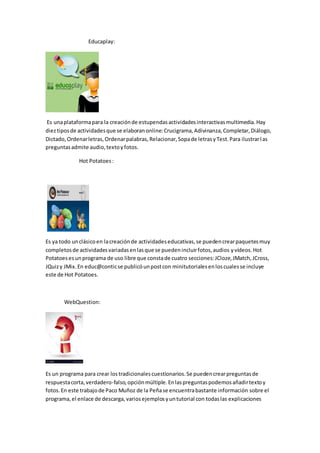Educaplay:
Es unaplataformapara la creaciónde estupendasactividadesinteractivasmultimedia.Hay
dieztiposde actividadesque se elaboranonline:Crucigrama,Adivinanza,Completar,Diálogo,
Dictado,Ordenarletras,Ordenarpalabras,Relacionar,Sopade letrasyTest.Para ilustrarlas
preguntasadmite audio,textoyfotos.
Hot Potatoes:
Es ya todo unclásicoen lacreaciónde actividadeseducativas,se puedencrearpaquetesmuy
completosde actividadesvariadasenlasque se puedenincluirfotos,audios yvídeos.Hot
Potatoesesunprograma de uso libre que constade cuatro secciones:JCloze,JMatch,JCross,
JQuizy JMix.En educ@conticse publicóunpostcon minitutorialesenloscualesse incluye
este de Hot Potatoes.
WebQuestion:
Es un programa para crear lostradicionalescuestionarios.Se puedencrearpreguntasde
respuestacorta,verdadero-falso,opciónmúltiple.Enlaspreguntaspodemosañadirtextoy
fotos.En este trabajode Paco Muñoz de la Peñase encuentrabastante información sobre el
programa,el enlace de descarga,variosejemplosyuntutorial con todaslas explicaciones
 