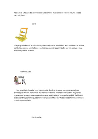 necesarias.Estossondosejemplosde cuestionariosmusicalesque elaboré el cursopasado
para misclases.
JClic:
Este programa esotro de losclásicospara lacreaciónde actividades.Paralamateriade música
esfabulosoporque admite fotosyaudiciones,ademáslasactividadessoninteractivasymuy
atractivaspara los alumnos.
Las WebQuest:
Sonactividadesbasadasenlainvestigacióndonde se propone unatarea,se explicael
procesoy se ofrecenlosrecursosde internetnecesariospararealizarel trabajo.Hayvarios
programaso herramientasque permitencrearlasWebQuest,unode ellosesPHPWebQuest,
esde usolibre ycon él se puedenelaborarCazasdel TesoroyWebQuestde formasencillacon
plantillasprediseñadas.
Exe-Learning:
 