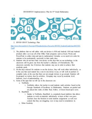 BYOD/BYOT Implementation Plan for 8th Grade Mathematics
1.
2. BYOD/ BYOT Technology Plan
http://www.broward.k12.fl.us/erp/ITStandards/docs/Security/BYOD_StudentGuidelines0825201
5.pdf
3. The platform that we will utilize with our devices is IOS and Android. IOS and Android
products allow us to use all of the Office Suite programs such as Excel, Word, and
PowerPoint to collect data and type in mathematical formulas as we need to in order for
students to be academically successful in their math class.
4. Students who do not have their own device on the days that we use technology in the
classroom will be given one from the teacher’s collection of Chromebooks. My
classroom currently has 16 devices that students may use in order to achieve their
academic goals.
5. On the days selected for students to use the devices, they will work either individually, as
in the case that each student has a one-to-one device to use, or will work in partners to
complete tasks, in the case that there are not enough devices to go around. Students will
be grouped on various days by activities. Grouping may occur by academic level,
behavior, level of understanding, etc.
6. Some of the apps that we will use in the classroom are:
a. TenMarks
i. TenMarks allows the teacher to send students math activities based on the
Georgia Standards of Excellence in Mathematics. Students are graded and
are placed into ranks of either Red, Yellow, or Green based upon score.
b. BuzzMath
i. Similar to TenMarks, BuzzMath is a standards-based platform that allows
students to work on materials individually to learn at their own pace.
Teachers have the freedom to send students assignments as well over
content that they are struggling over or may need to remediation in.
c. Khan Academy
 