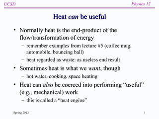 UCSD Physics 12
Spring 2013 1
HeatHeat cancan be usefulbe useful
• Normally heat is the end-product of theNormally heat is the end-product of the
flow/transformation of energyflow/transformation of energy
– remember examples from lecture #5 (coffee mug,
automobile, bouncing ball)
– heat regarded as waste: as useless end result
• Sometimes heat is what weSometimes heat is what we wantwant, though, though
– hot water, cooking, space heating
• Heat canHeat can alsoalso be coerced into performing “useful”be coerced into performing “useful”
(e.g., mechanical) work(e.g., mechanical) work
– this is called a “heat engine”
 