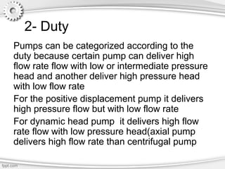 2- Duty
Pumps can be categorized according to the
duty because certain pump can deliver high
flow rate flow with low or intermediate pressure
head and another deliver high pressure head
with low flow rate
For the positive displacement pump it delivers
high pressure flow but with low flow rate
For dynamic head pump it delivers high flow
rate flow with low pressure head(axial pump
delivers high flow rate than centrifugal pump
 