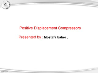 Positive Displacement Compressors
Presented by : Mostafa baher .
 