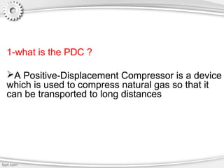 1-what is the PDC ?
A Positive-Displacement Compressor is a device
which is used to compress natural gas so that it
can be transported to long distances
 