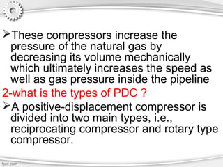 These compressors increase the
pressure of the natural gas by
decreasing its volume mechanically
which ultimately increases the speed as
well as gas pressure inside the pipeline
2-what is the types of PDC ?
A positive-displacement compressor is
divided into two main types, i.e.,
reciprocating compressor and rotary type
compressor.
 