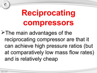 Reciprocating
compressors
The main advantages of the
reciprocating compressor are that it
can achieve high pressure ratios (but
at comparatively low mass flow rates)
and is relatively cheap
 