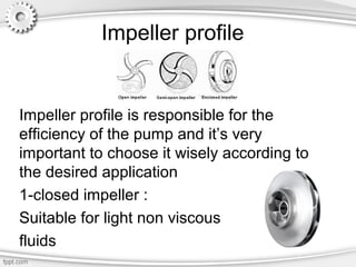 Impeller profile
Impeller profile is responsible for the
efficiency of the pump and it’s very
important to choose it wisely according to
the desired application
1-closed impeller :
Suitable for light non viscous
fluids
 