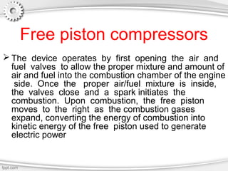 Free piston compressors
 The device operates by first opening the air and
fuel valves to allow the proper mixture and amount of
air and fuel into the combustion chamber of the engine
side. Once the proper air/fuel mixture is inside,
the valves close and a spark initiates the
combustion. Upon combustion, the free piston
moves to the right as the combustion gases
expand, converting the energy of combustion into
kinetic energy of the free piston used to generate
electric power
 