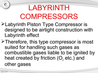 LABYRINTH
COMPRESSORS
Labyrinth Piston Type Compressor is
designed to be airtight construction with
Labyrinth effect
Therefore, this type compressor is most
suited for handling such gases as
combustible gases liable to be ignited by
heat created by friction (O2 etc.) and
other gases
 