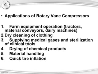 • Applications of Rotary Vane Compressors
1. Farm equipment operation (tractors,
material conveyors, dairy machines)
2.Dry cleaning of clothing
3. Supplying medical gases and sterilization
of clinical tools
4. Drying of chemical products
5. Material handling
6. Quick tire inflation
 