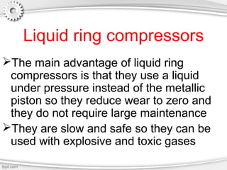 Liquid ring compressors
The main advantage of liquid ring
compressors is that they use a liquid
under pressure instead of the metallic
piston so they reduce wear to zero and
they do not require large maintenance
They are slow and safe so they can be
used with explosive and toxic gases
 