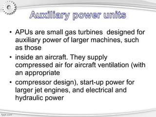 • APUs are small gas turbines designed for
auxiliary power of larger machines, such
as those
• inside an aircraft. They supply
compressed air for aircraft ventilation (with
an appropriate
• compressor design), start-up power for
larger jet engines, and electrical and
hydraulic power
 