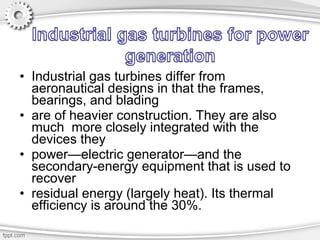• Industrial gas turbines differ from
aeronautical designs in that the frames,
bearings, and blading
• are of heavier construction. They are also
much more closely integrated with the
devices they
• power—electric generator—and the
secondary-energy equipment that is used to
recover
• residual energy (largely heat). Its thermal
efficiency is around the 30%.
 