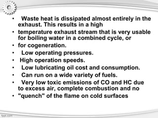 • Waste heat is dissipated almost entirely in the
exhaust. This results in a high
• temperature exhaust stream that is very usable
for boiling water in a combined cycle, or
• for cogeneration.
• Low operating pressures.
• High operation speeds.
• Low lubricating oil cost and consumption.
• Can run on a wide variety of fuels.
• Very low toxic emissions of CO and HC due
to excess air, complete combustion and no
• "quench" of the flame on cold surfaces
 