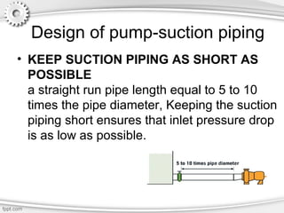 Design of pump-suction piping
• KEEP SUCTION PIPING AS SHORT AS
POSSIBLE
a straight run pipe length equal to 5 to 10
times the pipe diameter, Keeping the suction
piping short ensures that inlet pressure drop
is as low as possible.
 