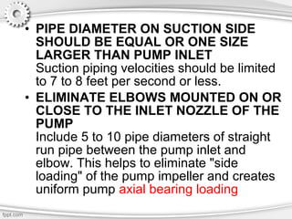 • PIPE DIAMETER ON SUCTION SIDE
SHOULD BE EQUAL OR ONE SIZE
LARGER THAN PUMP INLET
Suction piping velocities should be limited
to 7 to 8 feet per second or less.
• ELIMINATE ELBOWS MOUNTED ON OR
CLOSE TO THE INLET NOZZLE OF THE
PUMP
Include 5 to 10 pipe diameters of straight
run pipe between the pump inlet and
elbow. This helps to eliminate "side
loading" of the pump impeller and creates
uniform pump axial bearing loading
 