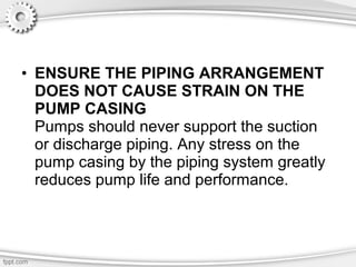 • ENSURE THE PIPING ARRANGEMENT
DOES NOT CAUSE STRAIN ON THE
PUMP CASING
Pumps should never support the suction
or discharge piping. Any stress on the
pump casing by the piping system greatly
reduces pump life and performance.
 