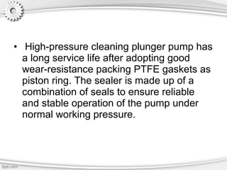• High-pressure cleaning plunger pump has
a long service life after adopting good
wear-resistance packing PTFE gaskets as
piston ring. The sealer is made up of a
combination of seals to ensure reliable
and stable operation of the pump under
normal working pressure.
 
