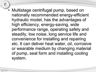 • Multistage centrifugal pump, based on
nationally recommended energy-efficient
hydraulic model, has the advantages of
high efficiency, energy-saving, wide
performance range, operating safely and
steadily, low noise, long service life and
convenience for installing and repairing
etc. It can deliver heat water, oil, corrosive
or wearable medium by changing material
of pump, seal form and installing cooling
system.
 