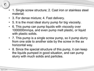 • 1. Single screw structure; 2. Cast iron or stainless steel
material;
• 3. For dense mixture; 4. Fast delivery.
• 5. It is the most ideal slurry pump for big viscosity.
• 6. This pump can pump liquids with viscosity over
1000000mmpa, and even pump melt plastic, or liquid
with plastic solids.
• 7. This pump is a single screw pump, so it pump slurry
from one side to another side by the screw in the ax
horizontal way.
• 8. Since the special structure of this pump, it can keep
the liquids pumped in good situation, and can pump
slurry with much solids and particles.
 