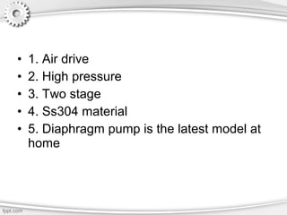 • 1. Air drive
• 2. High pressure
• 3. Two stage
• 4. Ss304 material
• 5. Diaphragm pump is the latest model at
home
 