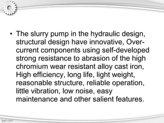 • The slurry pump in the hydraulic design,
structural design have innovative, Over-
current components using self-developed
strong resistance to abrasion of the high
chromium wear resistant alloy cast iron,
High efficiency, long life, light weight,
reasonable structure, reliable operation,
little vibration, low noise, easy
maintenance and other salient features.
 