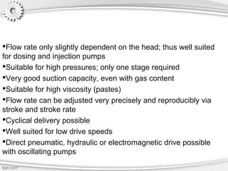 Advantages of positive displacement
pumps:
Flow rate only slightly dependent on the head; thus well suited
for dosing and injection pumps
Suitable for high pressures; only one stage required
Very good suction capacity, even with gas content
Suitable for high viscosity (pastes)
Flow rate can be adjusted very precisely and reproducibly via
stroke and stroke rate
Cyclical delivery possible
Well suited for low drive speeds
Direct pneumatic, hydraulic or electromagnetic drive possible
with oscillating pumps
 