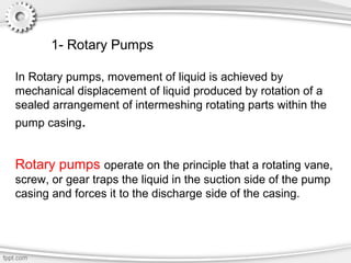 In Rotary pumps, movement of liquid is achieved by
mechanical displacement of liquid produced by rotation of a
sealed arrangement of intermeshing rotating parts within the
pump casing.
Rotary pumps operate on the principle that a rotating vane,
screw, or gear traps the liquid in the suction side of the pump
casing and forces it to the discharge side of the casing.
1- Rotary Pumps
 