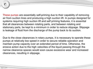 These pumps are essentially self-priming due to their capability of removing
air from suction lines and producing a high suction lift. In pumps designed for
systems requiring high suction lift and self priming features, it is essential
that all clearances between rotating parts, and between rotating and
stationary parts, be kept to a minimum in order to reduce slippage. Slippage
is leakage of fluid from the discharge of the pump back to its suction.
Due to the close clearances in rotary pumps, it is necessary to operate these
pumps at relatively low speed in order to secure reliable operation and
maintain pump capacity over an extended period of time. Otherwise, the
erosive action due to the high velocities of the liquid passing through the
narrow clearance spaces would soon cause excessive wear and increased
clearances, resulting in slippage.
 