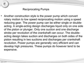 • Another construction style is the power pump which convert
rotary motion to low speed reciprocating motion using a speed
reducing gear. The power pump can be either single or double-
acting. A single-acting design discharges liquid only on one side
of the piston or plunger. Only one suction and one discharge
stroke per revolution of the crankshaft can occur. The double-
acting design takes suction and discharges on both sides of the
piston resulting in two suctions and discharges per crankshaft
revolution. Power pumps are generally very efficient and can
develop high pressures. These pumps do however tend to be
expensive.
Reciprocating Pumps
 