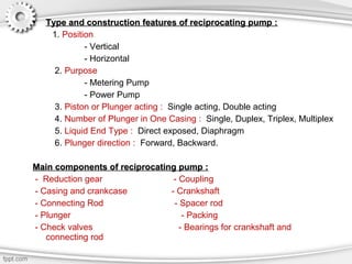 • Type and construction features of reciprocating pump :Type and construction features of reciprocating pump :
1. Position
- Vertical
- Horizontal
2. Purpose
- Metering Pump
- Power Pump
3. Piston or Plunger acting : Single acting, Double acting
4. Number of Plunger in One Casing : Single, Duplex, Triplex, Multiplex
5. Liquid End Type : Direct exposed, Diaphragm
6. Plunger direction : Forward, Backward.
Main components of reciprocating pump :Main components of reciprocating pump :
- Reduction gear - Coupling
- Casing and crankcase - Crankshaft
- Connecting Rod - Spacer rod
- Plunger - Packing
- Check valves - Bearings for crankshaft and
connecting rod
 
