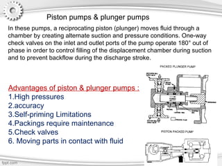 Piston pumps & plunger pumps
In these pumps, a reciprocating piston (plunger) moves fluid through a
chamber by creating alternate suction and pressure conditions. One-way
check valves on the inlet and outlet ports of the pump operate 180° out of
phase in order to control filling of the displacement chamber during suction
and to prevent backflow during the discharge stroke.
Advantages of piston & plunger pumps :
1.High pressures
2.accuracy
3.Self-priming Limitations
4.Packings require maintenance
5.Check valves
6. Moving parts in contact with fluid
 