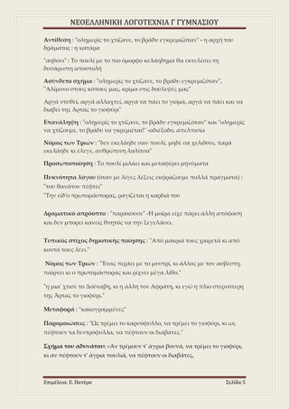 ΝΕΟΕΛΛΗΝΙΚΗ ΛΟΓΟΤΕΧΝΙΑ Γ ΓΥΜΝΑΣΙΟΥ
Επιμέλεια: Ε. Πατέρα Σελίδα 5
Αντίθεση : "ολημερίς το χτίζανε, το βράδυ εγκρεμιζόταν" - η αρχή του
δράματος : η κατάρα
"αηδόνι" : Το πουλί με το πιο όμορφο κελάηδημα θα εκτελέσει τη
δυσάρεστη αποστολή
Ασύνδετο σχήμα : "ολημερίς το χτίζανε, το βράδυ εγκρεμιζόταν",
"Αλίμονο στους κόπους μας, κρίμα στις δούλεψές μας"
Αργά ντυθεί, αργά αλλαχτεί, αργά να πάει το γιόμα, αργά να πάει και να
διαβεί της Άρτας το γιοφύρι"
Επανάληψη : "ολημερίς το χτίζανε, το βράδυ εγκρεμιζόταν" και "ολημερίς
να χτίζουμε, το βράδυ να γκρεμιέται!" -αδιέξοδο, απελπισία
Νόμος των Τριών : "δεν εκελάηδε σαν πουλί, μηδέ σα χελιδόνι, παρά
εκελάηδε κι έλεγε, ανθρώπινη λαλίτσα"
Προσωποποίηση : Το πουλί μιλάει και μεταφέρει μηνύματα
Πυκνότητα λόγου (όταν με λίγες λέξεις εκφράζουμε πολλά πράγματα) :
"του θανάτου πέφτει"
"Την είδ'ο πρωτομάστορας, ραγίζεται η καρδιά του
Δραματικό απρόοπτο : "παράκουσε" -Η μοίρα είχε πάρει άλλη απόφαση
και δεν μπορεί κανείς θνητός να την ξεγελάσει.
Τυπικός στίχος δημοτικής ποίησης : "Από μακριά τους χαιρετά κι από
κοντά τους λέει."
Νόμος των Τριών : "Ένας πιχάει με το μυστρί, κι άλλος με τον ασβέστη,
παίρνει κι ο πρωτομάστορας και ρίχνει μέγα λίθο."
"η μια' χτισε το Δούναβη, κι η άλλη τον Αφράτη, κι εγώ η πλιο στερνότερη
της Άρτας το γιοφύρι."
Μεταφορά : "κακογραμμένες"
Παρομοιώσεις : "Ως τρέμει το καρυόφυλλο, να τρέμει το γιοφύρι, κι ως
πέφτουν τα δεντρόφυλλα, να πέφτουν οι διαβάτες."
Σχήμα του αδυνάτου: «Αν τρέμουν τ' άγρια βουνά, να τρέμει το γιοφύρι,
κι αν πέφτουν τ' άγρια πουλιά, να πέφτουν οι διαβάτες,
 
